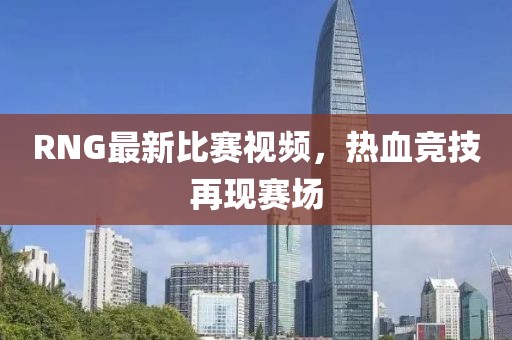 RNG最新比赛视频，热血竞技再现赛场