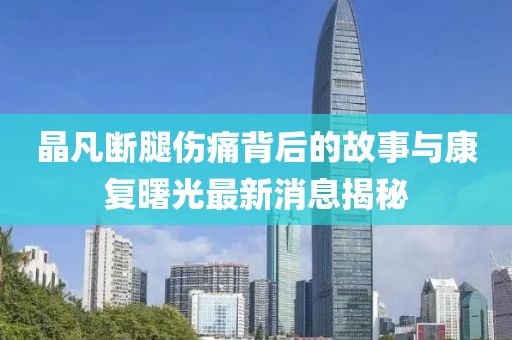 晶凡断腿伤痛背后的故事与康复曙光最新消息揭秘