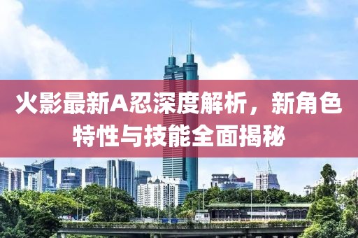 火影最新A忍深度解析，新角色特性与技能全面揭秘