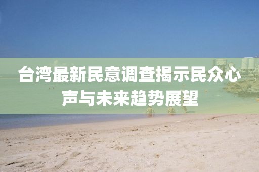 台湾最新民意调查揭示民众心声与未来趋势展望
