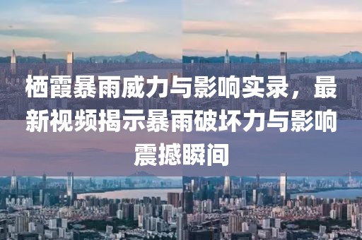 栖霞暴雨威力与影响实录，最新视频揭示暴雨破坏力与影响震撼瞬间