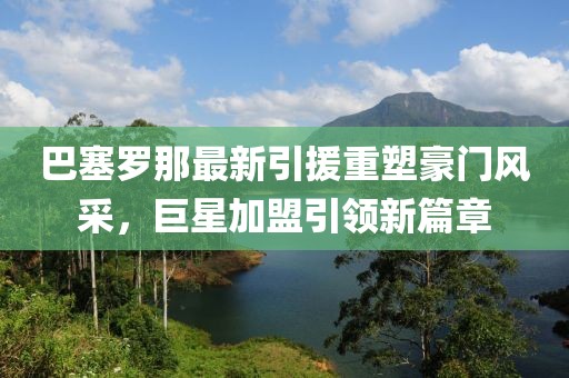 巴塞罗那最新引援重塑豪门风采，巨星加盟引领新篇章