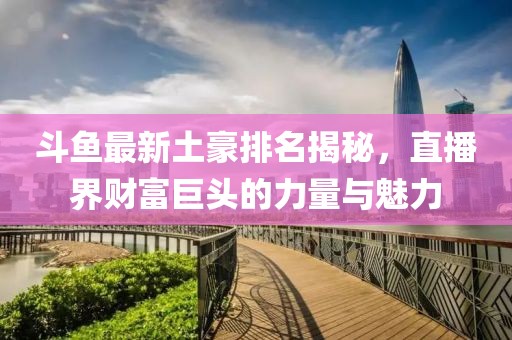 斗鱼最新土豪排名揭秘，直播界财富巨头的力量与魅力