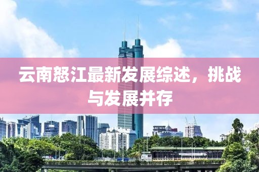 云南怒江最新发展综述，挑战与发展并存