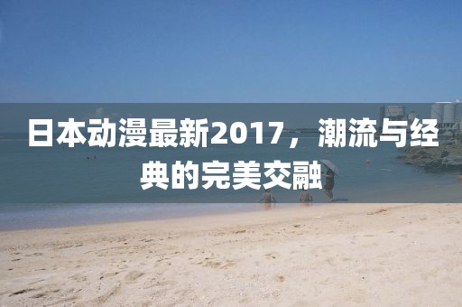 日本动漫最新2017，潮流与经典的完美交融