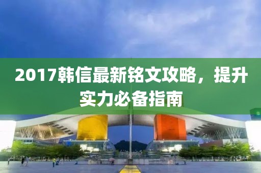 2017韩信最新铭文攻略，提升实力必备指南