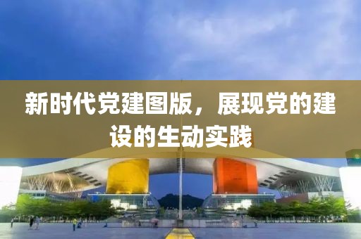 新时代党建图版，展现党的建设的生动实践