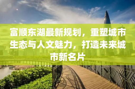 富顺东湖最新规划，重塑城市生态与人文魅力，打造未来城市新名片
