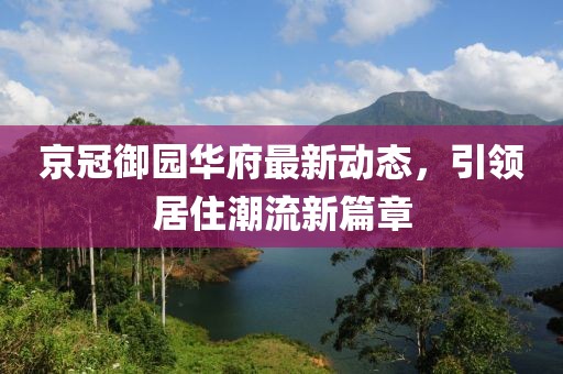 京冠御园华府最新动态，引领居住潮流新篇章