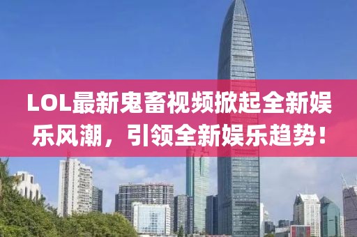LOL最新鬼畜视频掀起全新娱乐风潮，引领全新娱乐趋势！