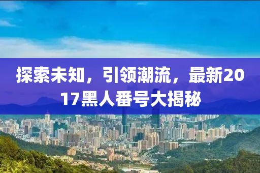 探索未知，引领潮流，最新2017黑人番号大揭秘
