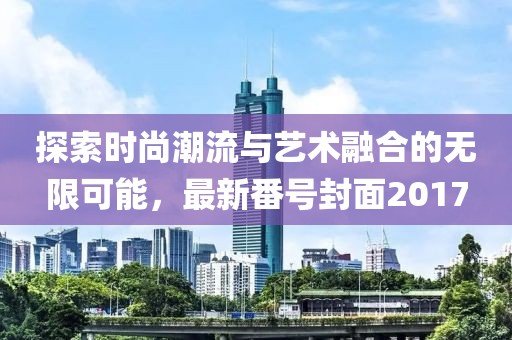 探索时尚潮流与艺术融合的无限可能，最新番号封面2017