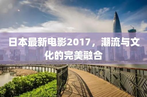 日本最新电影2017，潮流与文化的完美融合