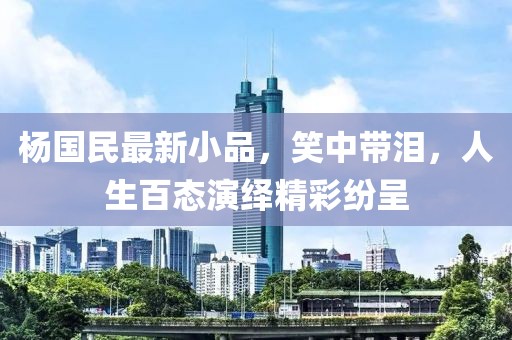 杨国民最新小品，笑中带泪，人生百态演绎精彩纷呈