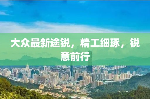 大众最新途锐，精工细琢，锐意前行