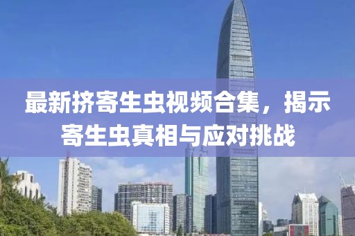 最新挤寄生虫视频合集，揭示寄生虫真相与应对挑战