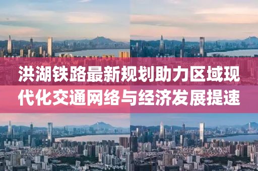 洪湖铁路最新规划助力区域现代化交通网络与经济发展提速