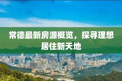 常德最新房源概览，探寻理想居住新天地