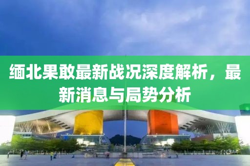 缅北果敢最新战况深度解析，最新消息与局势分析