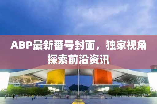 ABP最新番号封面，独家视角探索前沿资讯