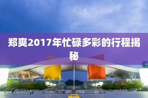 郑爽2017年忙碌多彩的行程揭秘