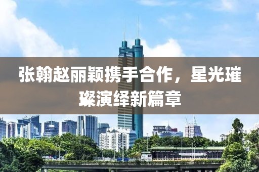 张翰赵丽颖携手合作，星光璀璨演绎新篇章