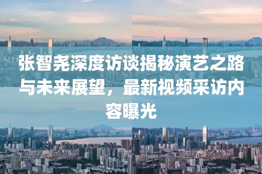 张智尧深度访谈揭秘演艺之路与未来展望，最新视频采访内容曝光