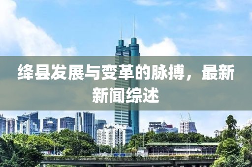 绛县发展与变革的脉搏，最新新闻综述