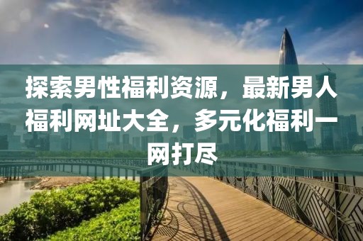探索男性福利资源，最新男人福利网址大全，多元化福利一网打尽