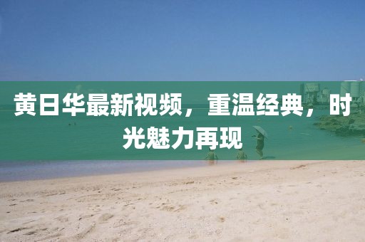 黄日华最新视频，重温经典，时光魅力再现