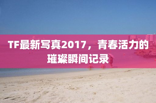 TF最新写真2017，青春活力的璀璨瞬间记录