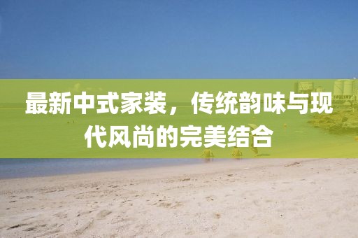 最新中式家装，传统韵味与现代风尚的完美结合