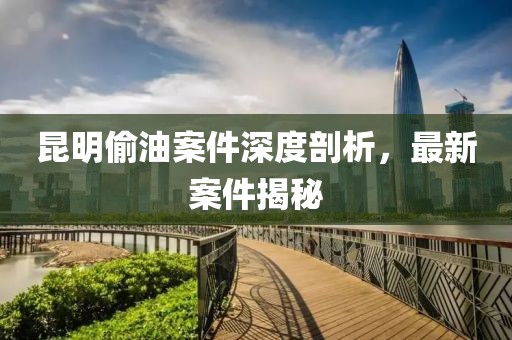 昆明偷油案件深度剖析，最新案件揭秘