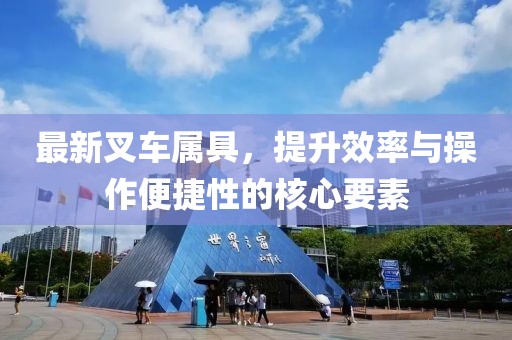 最新叉车属具，提升效率与操作便捷性的核心要素
