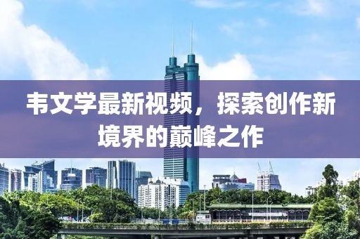 韦文学最新视频，探索创作新境界的巅峰之作