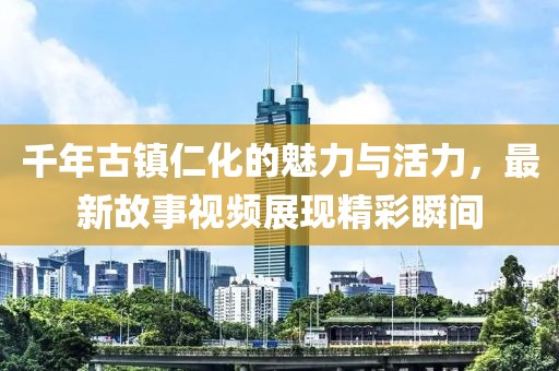 千年古镇仁化的魅力与活力，最新故事视频展现精彩瞬间