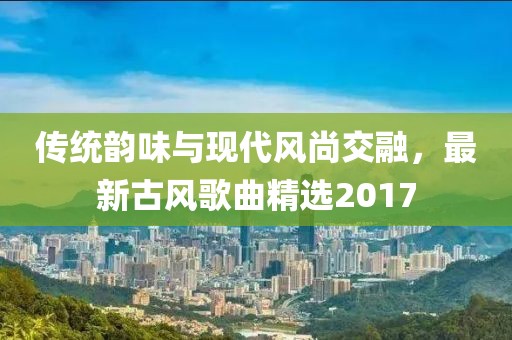 传统韵味与现代风尚交融，最新古风歌曲精选2017