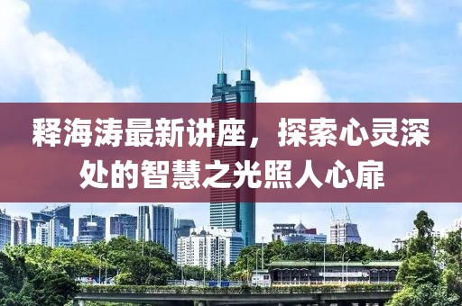 释海涛最新讲座，探索心灵深处的智慧之光照人心扉