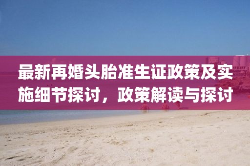 最新再婚头胎准生证政策及实施细节探讨，政策解读与探讨
