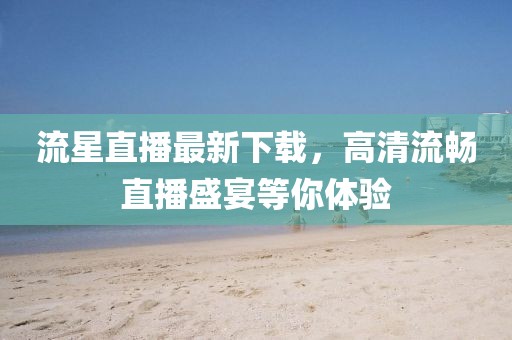 流星直播最新下载，高清流畅直播盛宴等你体验