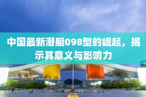 中国最新潜艇098型的崛起，揭示其意义与影响力