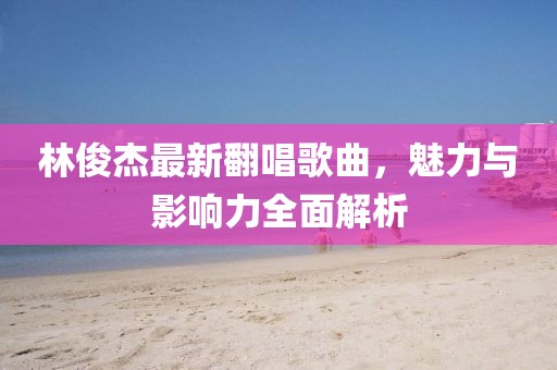 林俊杰最新翻唱歌曲，魅力与影响力全面解析