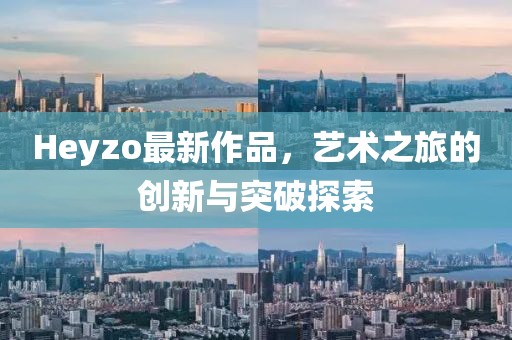 Heyzo最新作品，艺术之旅的创新与突破探索