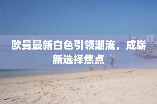 欧曼最新白色引领潮流，成崭新选择焦点