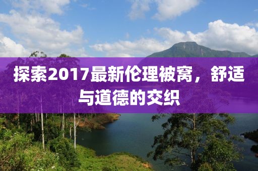 探索2017最新伦理被窝，舒适与道德的交织