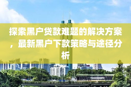 探索黑户贷款难题的解决方案，最新黑户下款策略与途径分析