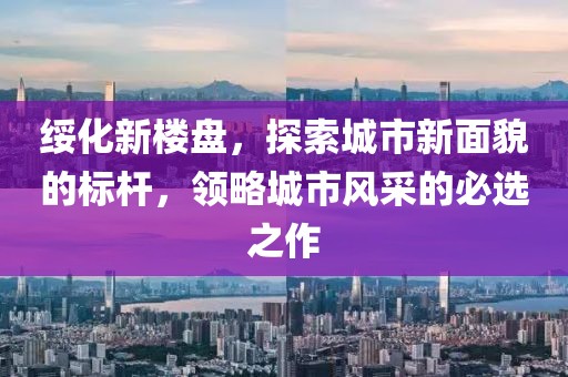 绥化新楼盘，探索城市新面貌的标杆，领略城市风采的必选之作