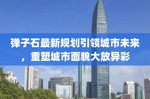 弹子石最新规划引领城市未来，重塑城市面貌大放异彩