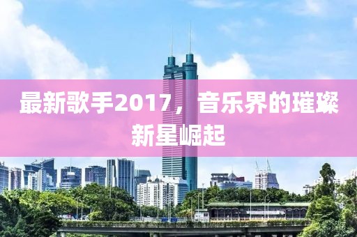 最新歌手2017，音乐界的璀璨新星崛起