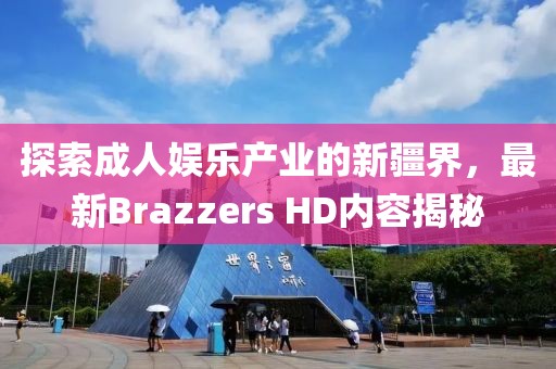 探索成人娱乐产业的新疆界，最新Brazzers HD内容揭秘